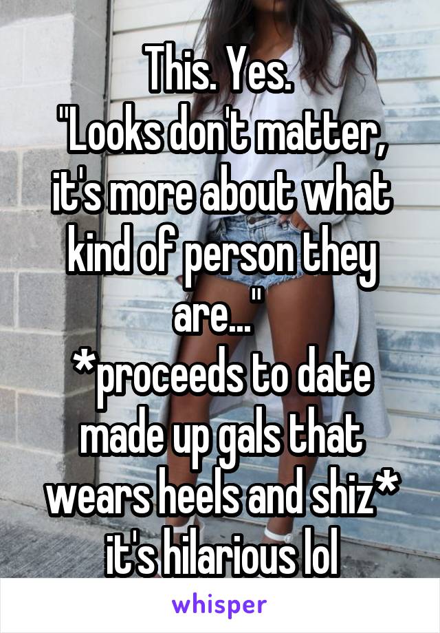 This. Yes. 
"Looks don't matter, it's more about what kind of person they are..." 
*proceeds to date made up gals that wears heels and shiz* it's hilarious lol