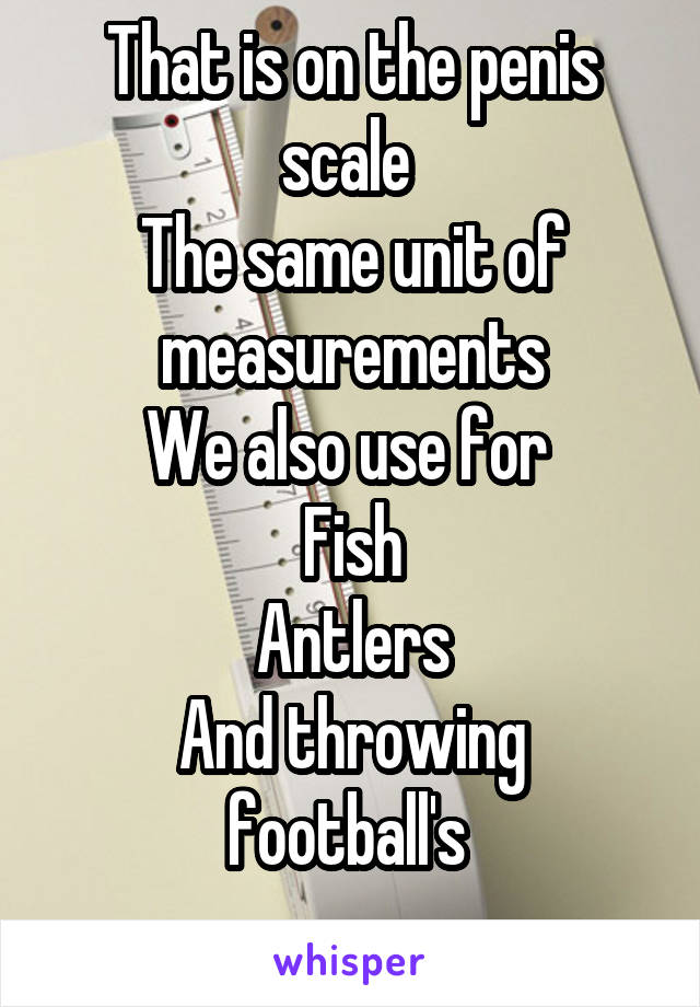 That is on the penis scale 
The same unit of measurements
We also use for 
Fish
Antlers
And throwing football's 
