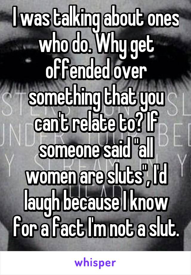 I was talking about ones who do. Why get offended over something that you can't relate to? If someone said "all women are sluts", I'd laugh because I know for a fact I'm not a slut. 