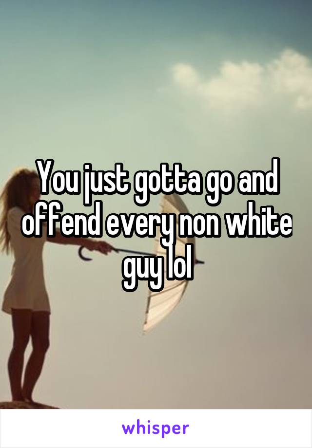 You just gotta go and offend every non white guy lol