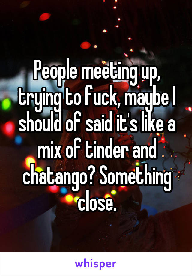 People meeting up, trying to fuck, maybe I should of said it's like a mix of tinder and chatango? Something close.