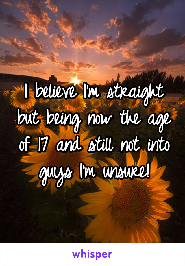 I believe I'm straight but being now the age of 17 and still not into guys I'm unsure!