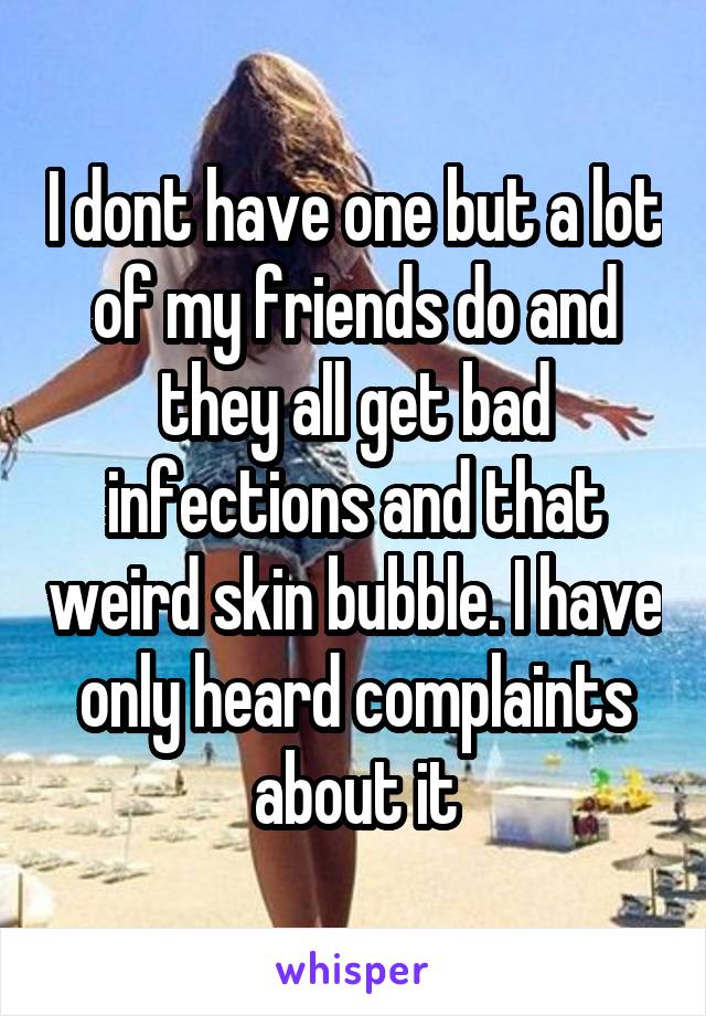 I dont have one but a lot of my friends do and they all get bad infections and that weird skin bubble. I have only heard complaints about it