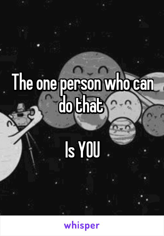 The one person who can do that 

Is YOU