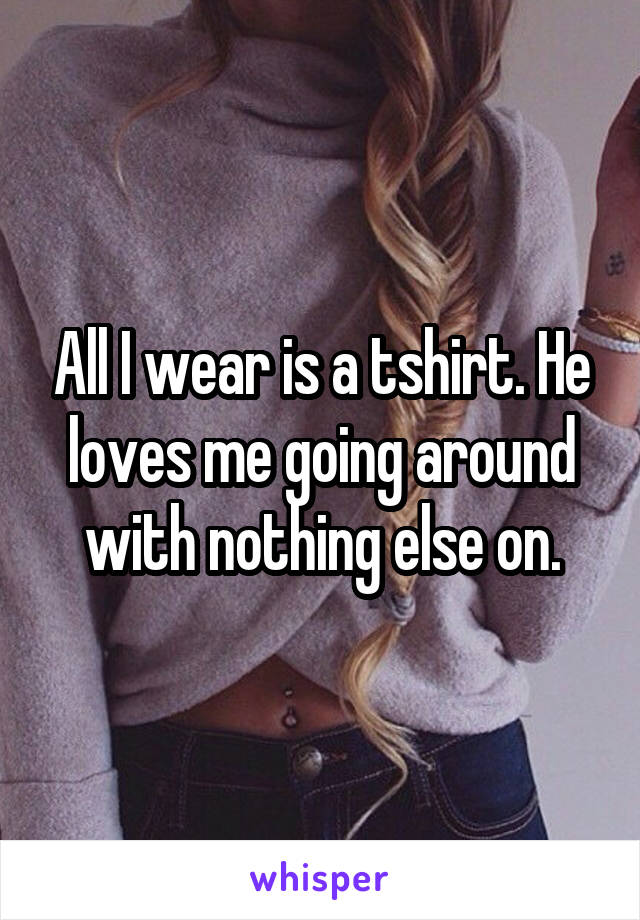 All I wear is a tshirt. He loves me going around with nothing else on.