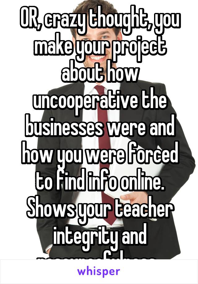 OR, crazy thought, you make your project about how uncooperative the businesses were and how you were forced to find info online. Shows your teacher integrity and resourcefulness. 