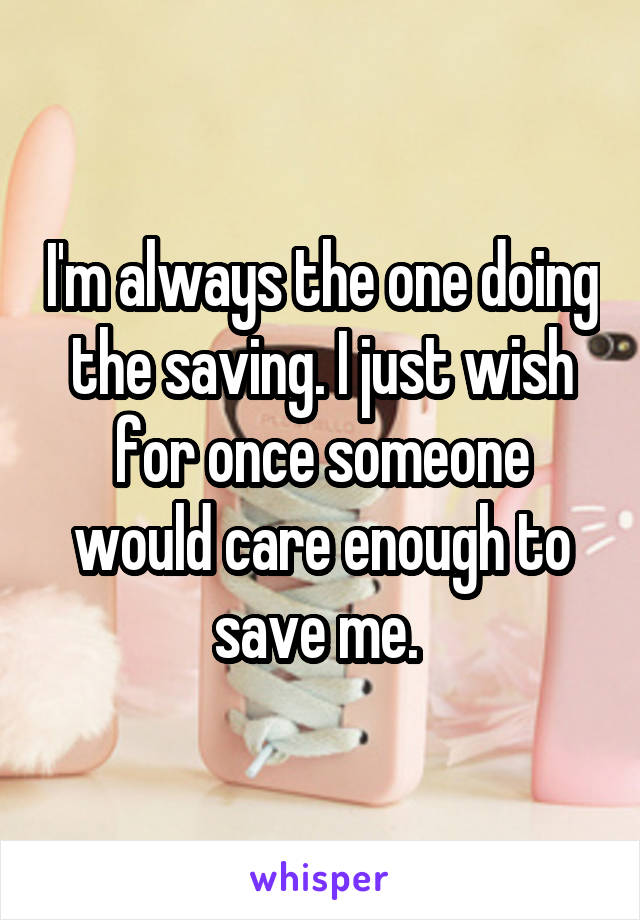 I'm always the one doing the saving. I just wish for once someone would care enough to save me. 