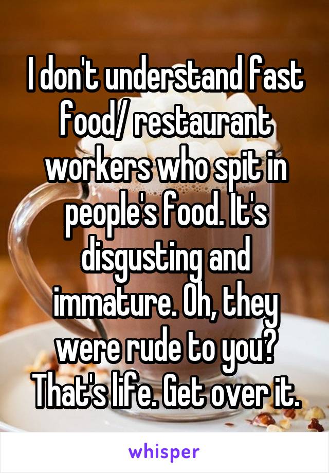 I don't understand fast food/ restaurant workers who spit in people's food. It's disgusting and immature. Oh, they were rude to you? That's life. Get over it.