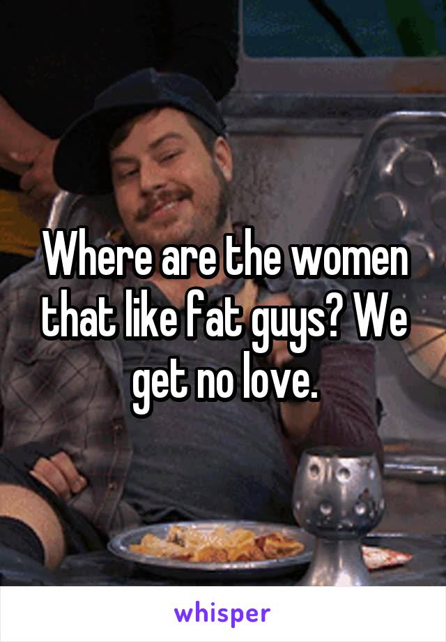 Where are the women that like fat guys? We get no love.