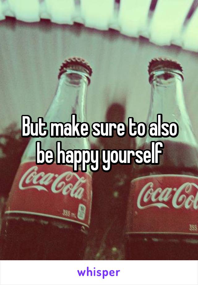But make sure to also be happy yourself