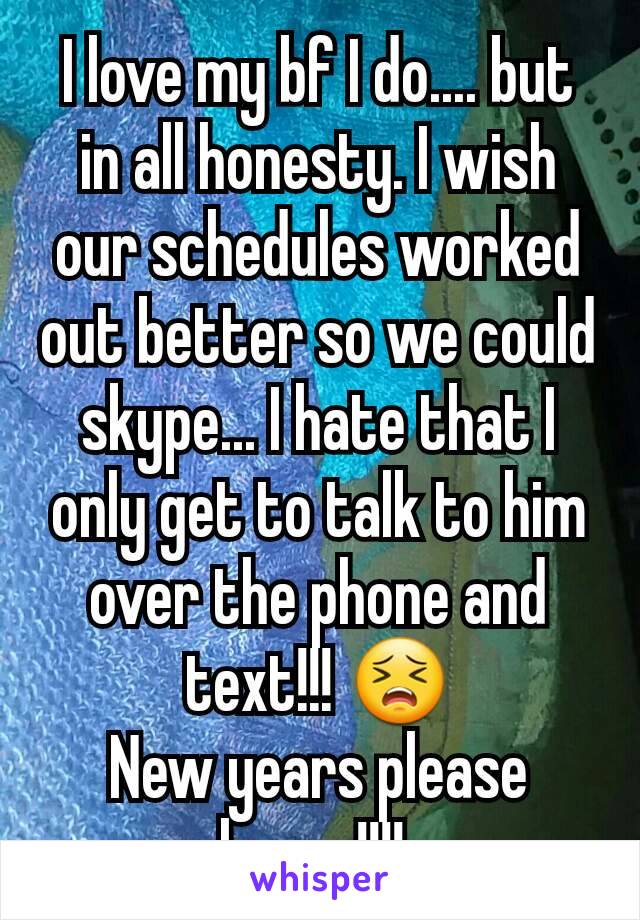 I love my bf I do.... but in all honesty. I wish our schedules worked out better so we could skype... I hate that I only get to talk to him over the phone and text!!! 😣
New years please hurry!!!! 
