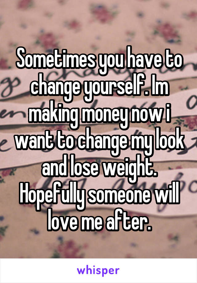 Sometimes you have to change yourself. Im making money now i want to change my look and lose weight. Hopefully someone will love me after.