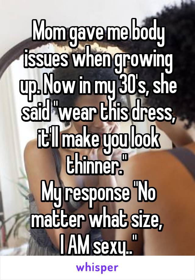 Mom gave me body issues when growing up. Now in my 30's, she said "wear this dress, it'll make you look thinner." 
My response "No matter what size, 
I AM sexy.."