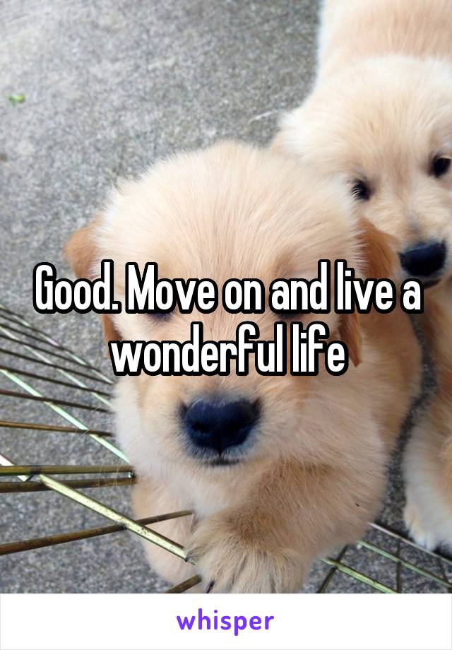 Good. Move on and live a wonderful life