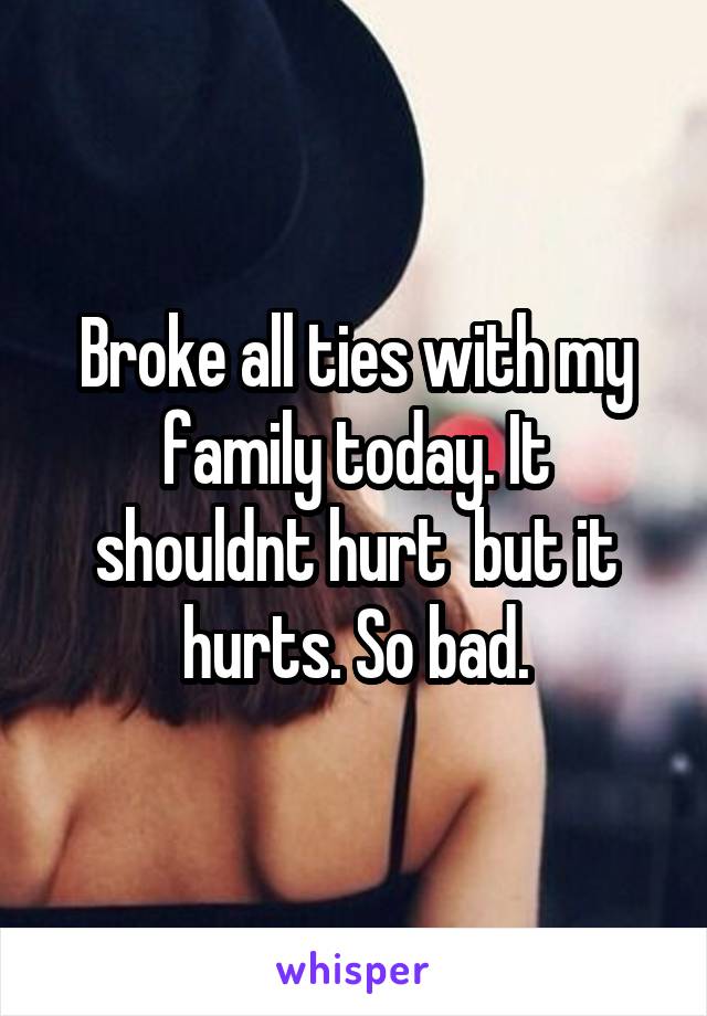 Broke all ties with my family today. It shouldnt hurt  but it hurts. So bad.