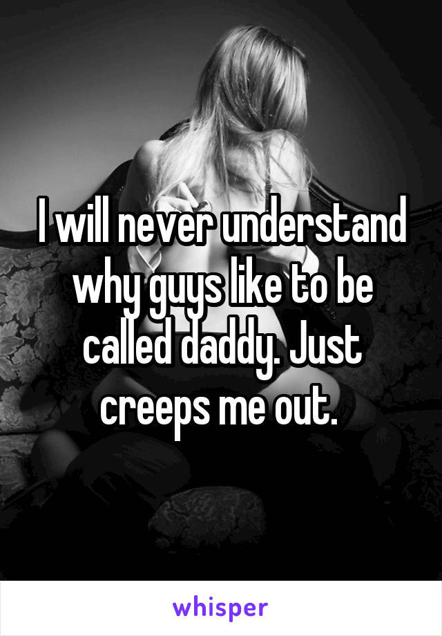 I will never understand why guys like to be called daddy. Just creeps me out. 