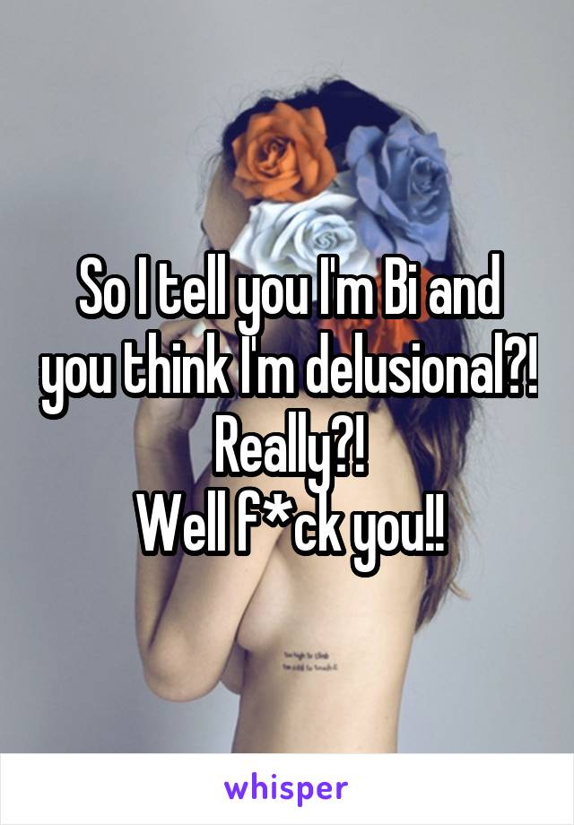 So I tell you I'm Bi and you think I'm delusional?!
Really?!
Well f*ck you!!