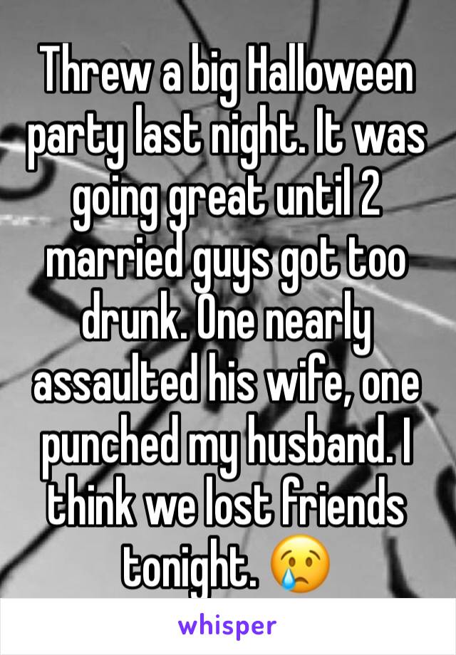 Threw a big Halloween party last night. It was going great until 2 married guys got too drunk. One nearly assaulted his wife, one punched my husband. I think we lost friends tonight. 😢