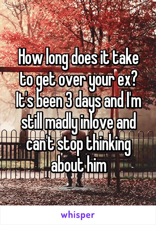 How long does it take to get over your ex? It's been 3 days and I'm still madly inlove and can't stop thinking about him