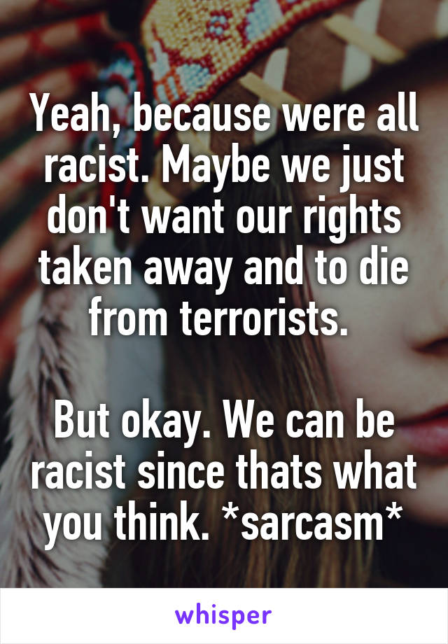 Yeah, because were all racist. Maybe we just don't want our rights taken away and to die from terrorists. 

But okay. We can be racist since thats what you think. *sarcasm*