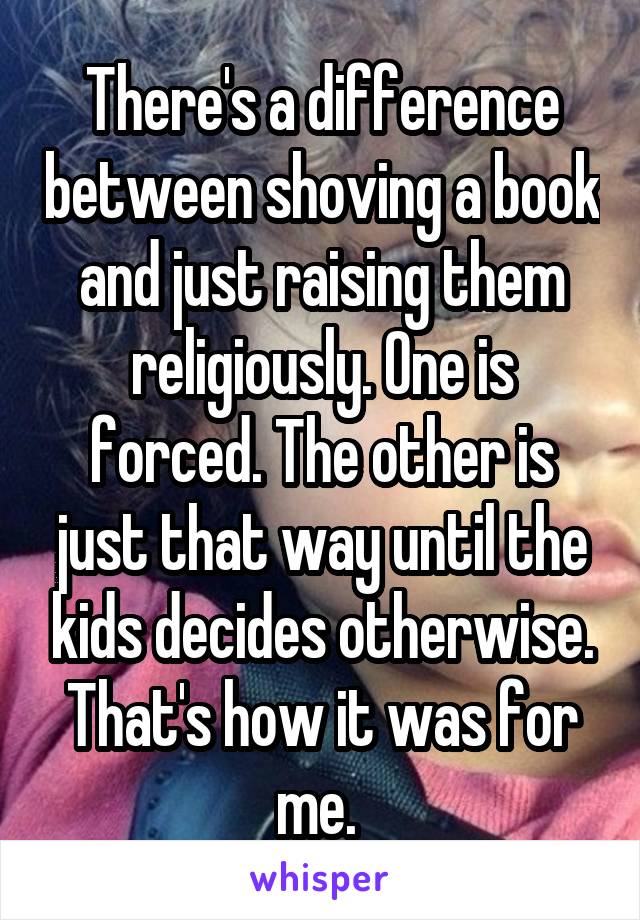 There's a difference between shoving a book and just raising them religiously. One is forced. The other is just that way until the kids decides otherwise. That's how it was for me. 