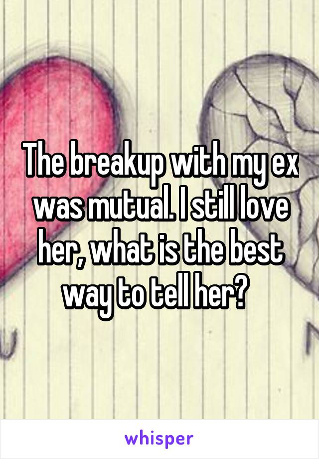 The breakup with my ex was mutual. I still love her, what is the best way to tell her?  