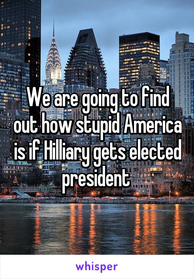 We are going to find out how stupid America is if Hilliary gets elected president 
