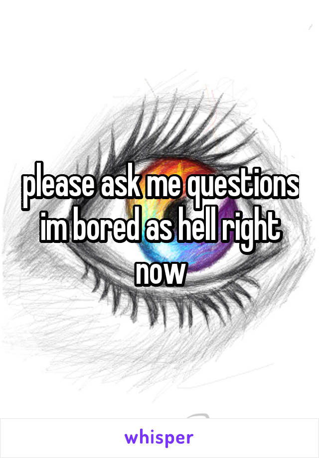 please ask me questions im bored as hell right now