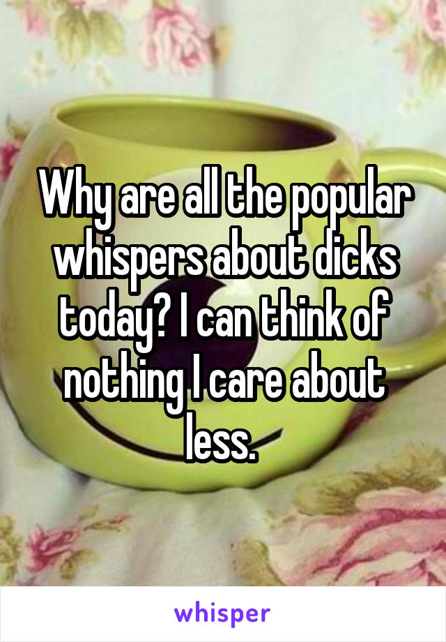 Why are all the popular whispers about dicks today? I can think of nothing I care about less. 