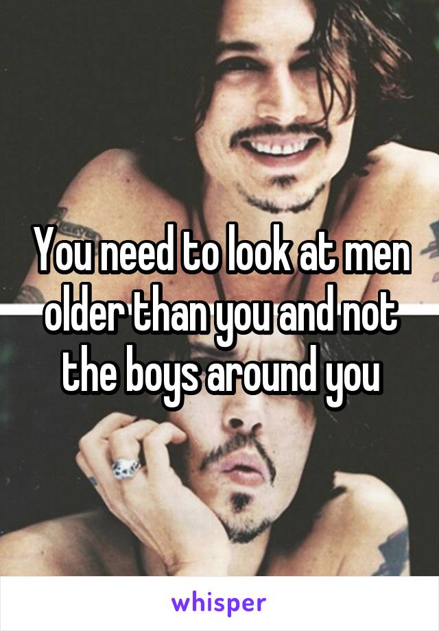 You need to look at men older than you and not the boys around you