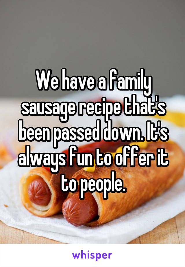 We have a family sausage recipe that's been passed down. It's always fun to offer it to people.