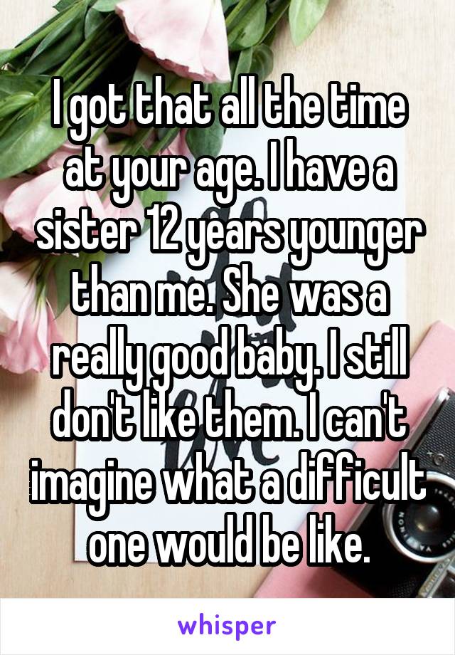 I got that all the time at your age. I have a sister 12 years younger than me. She was a really good baby. I still don't like them. I can't imagine what a difficult one would be like.