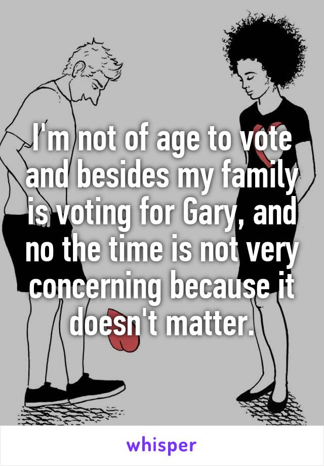 I'm not of age to vote and besides my family is voting for Gary, and no the time is not very concerning because it doesn't matter.