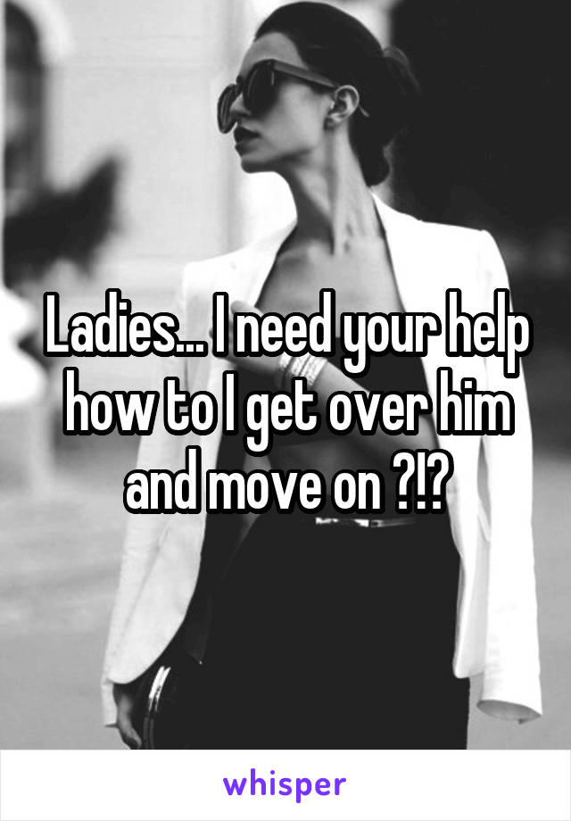 Ladies... I need your help how to I get over him and move on ?!?