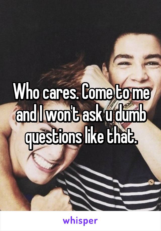 Who cares. Come to me and I won't ask u dumb questions like that.