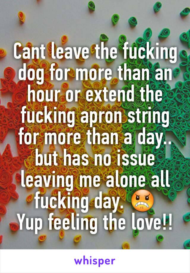 Cant leave the fucking dog for more than an hour or extend the fucking apron string for more than a day.. but has no issue leaving me alone all fucking day. 😠
Yup feeling the love!!