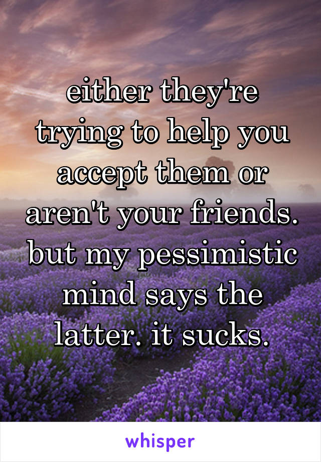 either they're trying to help you accept them or aren't your friends. but my pessimistic mind says the latter. it sucks.
