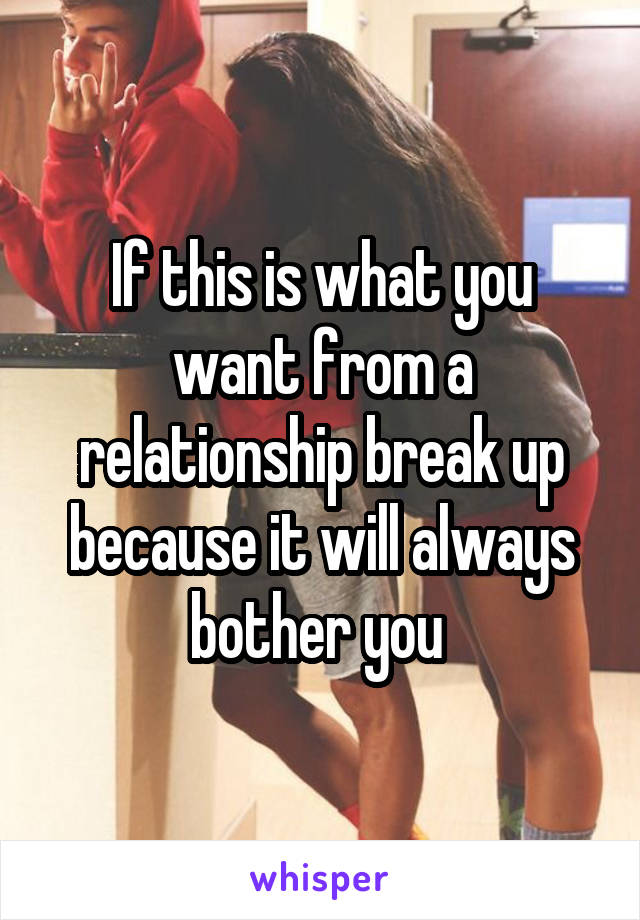 If this is what you want from a relationship break up because it will always bother you 