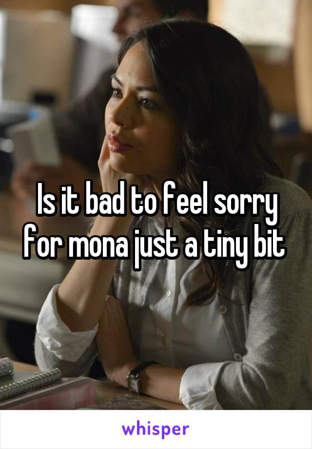 Is it bad to feel sorry for mona just a tiny bit 