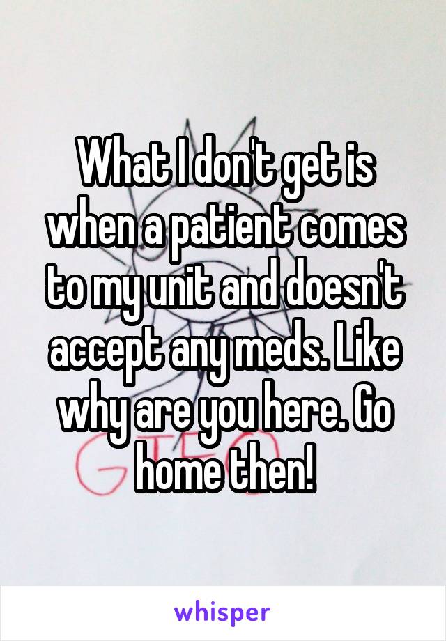 What I don't get is when a patient comes to my unit and doesn't accept any meds. Like why are you here. Go home then!