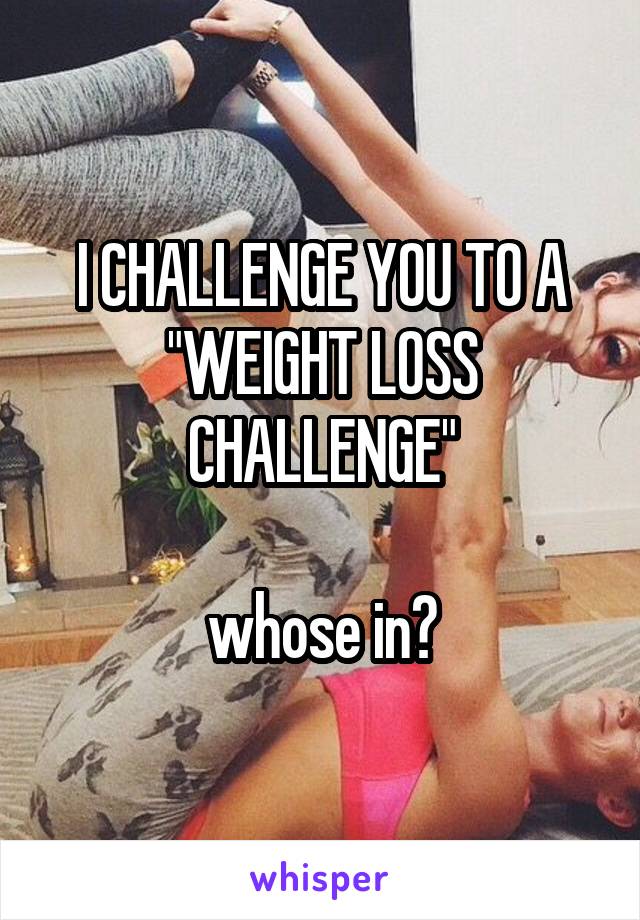 I CHALLENGE YOU TO A "WEIGHT LOSS CHALLENGE"

whose in?