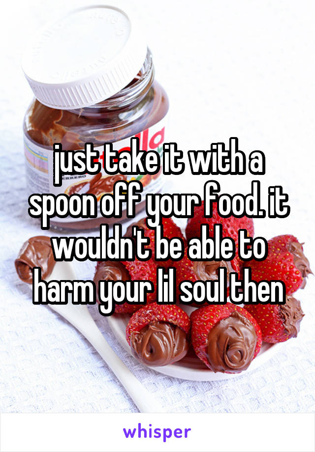 just take it with a spoon off your food. it wouldn't be able to harm your lil soul then