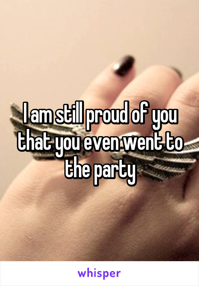 I am still proud of you that you even went to the party