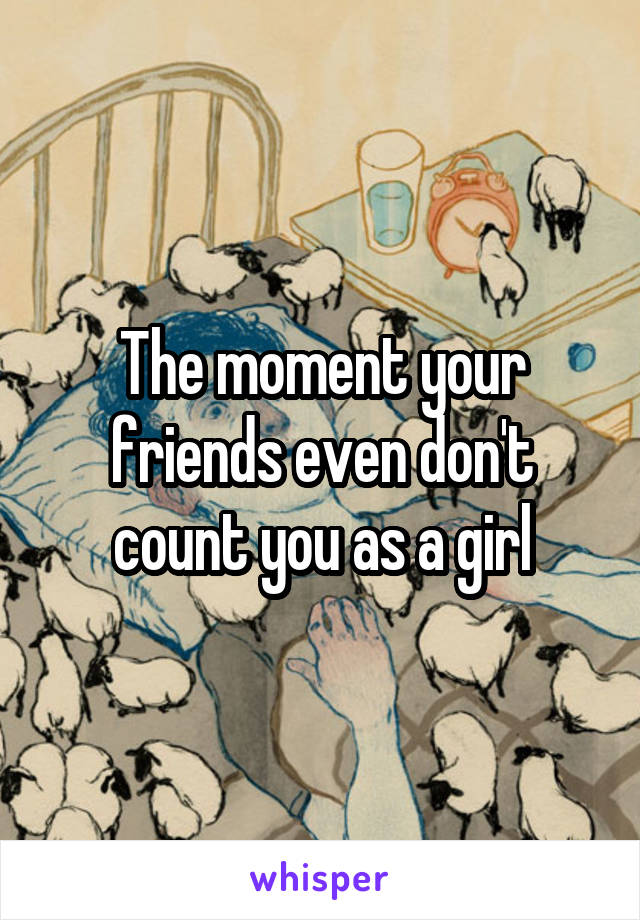 The moment your friends even don't count you as a girl