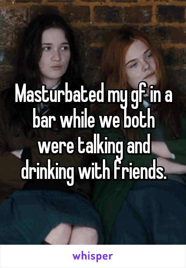 Masturbated my gf in a bar while we both were talking and drinking with friends.