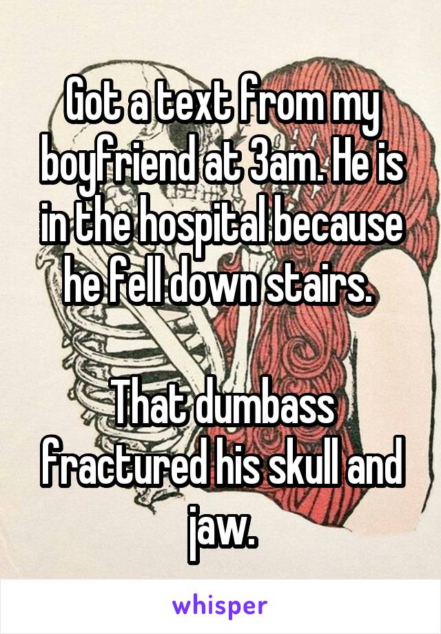 Got a text from my boyfriend at 3am. He is in the hospital because he fell down stairs. 

That dumbass fractured his skull and jaw.