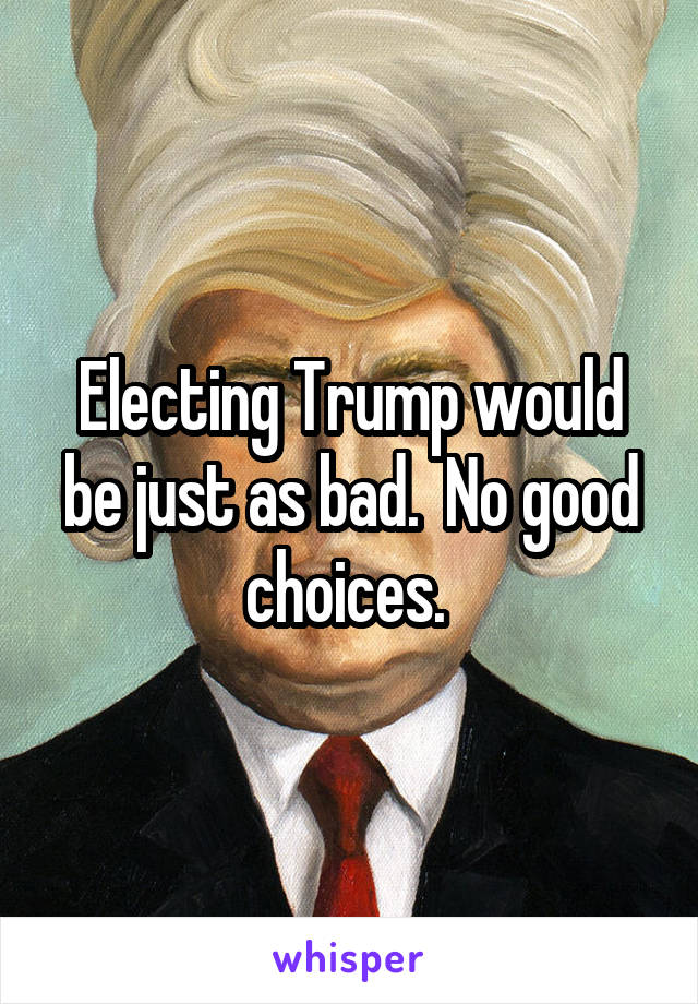 Electing Trump would be just as bad.  No good choices. 