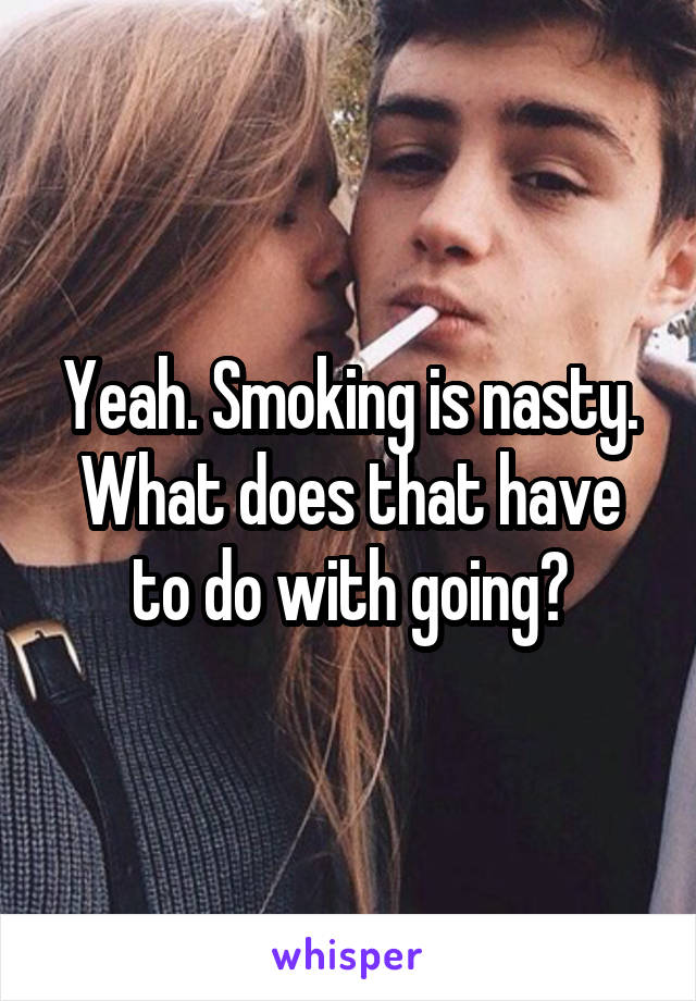 Yeah. Smoking is nasty. What does that have to do with going?
