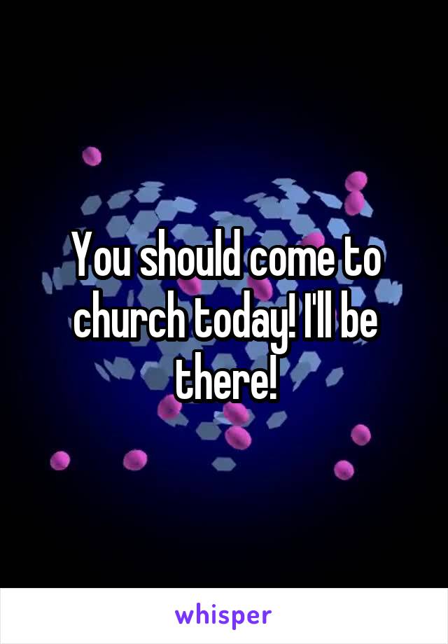You should come to church today! I'll be there!