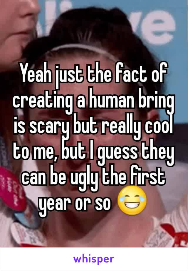 Yeah just the fact of creating a human bring is scary but really cool to me, but I guess they can be ugly the first year or so 😂